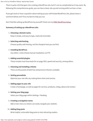 How to Set Up a WordPress Website: Step-by-Step Tutorial
https://www.mprstudio.com/wordpress-website-setup-guide/[6/16/2020 5:46:24 PM]
There is quite a bit that goes into creating a WordPress site, but it’s not as complicated as it may seem. By
following this comprehensive guide, you can have a basic site up and running within an hour or two.
If you get stuck or have a question about setting up your self-hosted WordPress site, please leave a
comment below and I’ll try my best to help you out.
Don’t feel like setting up WordPress by yourself? Check out my FREE WordPress Setup.
Summary of setting up a WordPress site:
1. Choosing a domain name.
Keep it simple, and easy to type, read and remember.
2. Selecting web hosting.
Choose quality web hosting, not the cheapest host you can find.
3. Installing WordPress
Use either 1-click cPanel manual installation via FTP.
4. Adding essential plugins
These include must-have tools for on-page SEO, speed and security, among others.
5. Choosing and installing a theme
There are thousands of both free and premium themes available.
6. Setting permalinks
Optimize your site URLs by making them short and concise.
7. Adding pages to your site
Create a homepage, as well as pages for services, products, a blog, about and contact.
8. Setting your blog page
Select your blog page within Settings > Reading.
9. Creating a navigation menu
Add a main menu so visitors can easily navigate your website.
10. Adding blog posts
Write helpful, actionable blog posts to start attracting readers.
 