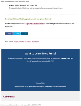 How to Set Up a WordPress Website: Step-by-Step Tutorial
https://www.mprstudio.com/wordpress-website-setup-guide/[6/16/2020 5:46:24 PM]
11. Making money with your WordPress site
This could include affiliate marketing, Google AdSense, an online shop and more.
If you found this post helpful, please share it and spread the word!
Want more content like this? Sign up for my newsletter to receive helpful WordPress Tutorials, Tips
and Tricks.
Filed Under: Plugins, Themes, Tutorials, WordPress
Want to Learn WordPress?
Get fresh WordPress tutorials from MPR Studio delivered to your inbox + FREE BONUS:
WordPress Website Setup Guide PDF.
Privacy Policy
*DON'T WORRY, WE HATE SPAM AND WILL NEVER RENT OR SELL YOUR INFORMATION.
Comments
Share Tweet S 0
First Name
Email Address
Sign Me Up!
 
