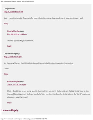 How to Set Up a WordPress Website: Step-by-Step Tutorial
https://www.mprstudio.com/wordpress-website-setup-guide/[6/16/2020 5:46:24 PM]
Longfeifei says
May 28, 2019 at 10:20 am
A very complete tutorial. Thank you for your efforts. I am using siteground now, it is performing very well.
Reply
Marshall Reyher says
May 28, 2019 at 10:43 am
Thanks, appreciate your comment.
Reply
Chester Curling says
July 2, 2018 at 5:01 pm
Are there any Themes that highlight Industrial Hemp i.e Cultivation, Harvesting, Processing.
Thanks
Reply
Marshall Reyher says
July 2, 2018 at 10:28 pm
While I don’t know of any hemp-specific themes, there are plenty that would suit that particular kind of site.
You could start by simply finding a handful of sites you like, then look for similar sites in the WordPress theme
directory. Hope that helps!
Reply
Leave a Reply
 