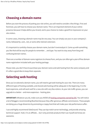 How to Set Up a WordPress Website: Step-by-Step Tutorial
https://www.mprstudio.com/wordpress-website-setup-guide/[6/16/2020 5:46:24 PM]
Choosing a domain name
Before you start the process of putting your site online, you will need to consider a few things. First and
foremost, you will have to choose your domain name. This is an important element of your online
presence because it helps define your brand, and is your chance to make a good first impression on your
site visitors.
In some cases, choosing a domain name may be very easy. You can simply use your or your company’s
name, followed by .com, .net, or some other domain extension.
It’s important to carefully choose your domain name, but don’t overanalyze it. Come up with something
you like that will be easy for people to remember… and type. You want to stay away from long and
confusing domain names.
There are a number of domain name registrars to choose from, and you can often get a year of free domain
name registration included with your hosting package.
Please note, you don’t have to purchase your domain name and web hosting from the same company and
it’s often a good idea to keep them separate.
Selecting web hosting
Once you’ve selected a domain name, you will need to get web hosting for your site. There are many
different types of hosting available, and shared web hosting will be adequate in the beginning. It is the
least expensive, and will work well for a new site with very few visitors. As your site traffic grows, you can
upgrade to a better – and more expensive – hosting plan.
IMPORTANT: Whatever you do, make sure you AVOID all hosting companies owned by EIG. You will notice
a lot of bloggers recommending BlueHost because they offer generous affiliate commissions. These people
are doing you a huge disservice by promoting a crappy host that will make your site performance suffer.
I use and highly recommend SiteGround. They use top-notch server technology, and provide amazing
technical support. Yeah, I’m an affiliate… but I only promote products that I use myself and know are
awesome.
 
