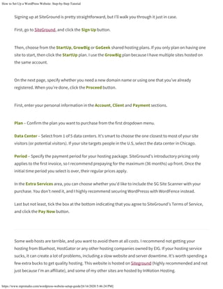 How to Set Up a WordPress Website: Step-by-Step Tutorial
https://www.mprstudio.com/wordpress-website-setup-guide/[6/16/2020 5:46:24 PM]
Signing up at SiteGround is pretty straightforward, but I’ll walk you through it just in case.
First, go to SiteGround, and click the Sign Up button.
Then, choose from the StartUp, GrowBig or GoGeek shared hosting plans. If you only plan on having one
site to start, then click the StartUp plan. I use the GrowBig plan because I have multiple sites hosted on
the same account.
On the next page, specify whether you need a new domain name or using one that you’ve already
registered. When you’re done, click the Proceed button.
First, enter your personal information in the Account, Client and Payment sections.
Plan – Confirm the plan you want to purchase from the first dropdown menu.
Data Center – Select from 1 of 5 data centers. It’s smart to choose the one closest to most of your site
visitors (or potential visitors). If your site targets people in the U.S, select the data center in Chicago.
Period – Specify the payment period for your hosting package. SiteGround’s introductory pricing only
applies to the first invoice, so I recommend prepaying for the maximum (36 months) up front. Once the
initial time period you select is over, their regular prices apply.
In the Extra Services area, you can choose whether you’d like to include the SG Site Scanner with your
purchase. You don’t need it, and I highly recommend securing WordPresss with WordFence instead.
Last but not least, tick the box at the bottom indicating that you agree to SiteGround’s Terms of Service,
and click the Pay Now button.
Some web hosts are terrible, and you want to avoid them at all costs. I recommend not getting your
hosting from Bluehost, HostGator or any other hosting companies owned by EIG. If your hosting service
sucks, it can create a lot of problems, including a slow website and server downtime. It’s worth spending a
few extra bucks to get quality hosting. This website is hosted on Siteground (highly recommended and not
just because I’m an affiliate), and some of my other sites are hosted by InMotion Hosting.
 
