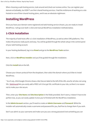 How to Set Up a WordPress Website: Step-by-Step Tutorial
https://www.mprstudio.com/wordpress-website-setup-guide/[6/16/2020 5:46:24 PM]
When choosing a web hosting service, look around and check out reviews online. You can register your
domain at GoDaddy, but DON’T use their shared hosting services. I had the misfortune of working on a site
hosted on one of their shared hosting plans, and it was an absolute nightmare.
Installing WordPress
Once you have your domain name registered and web hosting service chosen, you are ready to install
WordPress. I will go over both 1-click and manual WordPress installation methods below.
1-Click Installation
The majority of web hosts offer a 1-click installation of WordPress, as well as other CMS platforms. This
makes the process really quick and easy. You will be guided through the whole setup in the control panel
of your web hosting account.
In your hosting dashboard, log in to cPanel and go to the WordPress Tools section.
Next, click on WordPress Installer and you’ll be guided through the installation.
Click the Install tab on the left.
Choose your chosen protocol from the dropdown, then select the domain where you’d like to install
WordPress.
* As of July, 2018 Google Chrome shows a Not Secure label to the left of the URL area for all sites not using
SSL. SiteGround lets you easily add a FREE Let’s Encrypt SSL certificate to your site, so there’s no reason
not to make your site secure.
Then, enter your Site Name and Site Description in the fields provided. Don’t worry, it doesn’t have to be
perfect now, as you can easily update it once you’re finished with the WordPress installation.
In the Admin Account section, you’ll need to create an Admin Username and Password. While the
installer will automatically create a username and password for you, feel free to change them if you wish.
Don’t use admin as your username and make sure you use a strong password (not something you can
 