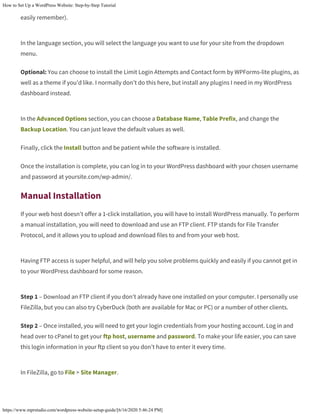 How to Set Up a WordPress Website: Step-by-Step Tutorial
https://www.mprstudio.com/wordpress-website-setup-guide/[6/16/2020 5:46:24 PM]
easily remember).
In the language section, you will select the language you want to use for your site from the dropdown
menu.
Optional: You can choose to install the Limit Login Attempts and Contact form by WPForms-lite plugins, as
well as a theme if you’d like. I normally don’t do this here, but install any plugins I need in my WordPress
dashboard instead.
In the Advanced Options section, you can choose a Database Name, Table Prefix, and change the
Backup Location. You can just leave the default values as well.
Finally, click the Install button and be patient while the software is installed.
Once the installation is complete, you can log in to your WordPress dashboard with your chosen username
and password at yoursite.com/wp-admin/.
Manual Installation
If your web host doesn’t offer a 1-click installation, you will have to install WordPress manually. To perform
a manual installation, you will need to download and use an FTP client. FTP stands for File Transfer
Protocol, and it allows you to upload and download files to and from your web host.
Having FTP access is super helpful, and will help you solve problems quickly and easily if you cannot get in
to your WordPress dashboard for some reason.
Step 1 – Download an FTP client if you don’t already have one installed on your computer. I personally use
FileZilla, but you can also try CyberDuck (both are available for Mac or PC) or a number of other clients.
Step 2 – Once installed, you will need to get your login credentials from your hosting account. Log in and
head over to cPanel to get your ftp host, username and password. To make your life easier, you can save
this login information in your ftp client so you don’t have to enter it every time.
In FileZilla, go to File > Site Manager.
 