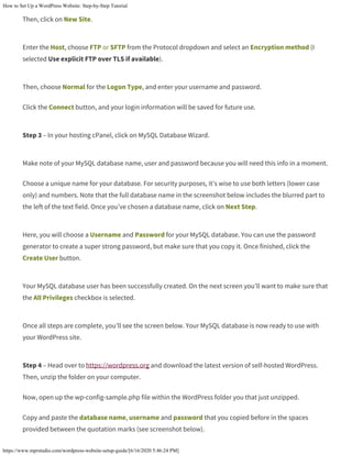 How to Set Up a WordPress Website: Step-by-Step Tutorial
https://www.mprstudio.com/wordpress-website-setup-guide/[6/16/2020 5:46:24 PM]
Then, click on New Site.
Enter the Host, choose FTP or SFTP from the Protocol dropdown and select an Encryption method (I
selected Use explicit FTP over TLS if available).
Then, choose Normal for the Logon Type, and enter your username and password.
Click the Connect button, and your login information will be saved for future use.
Step 3 – In your hosting cPanel, click on MySQL Database Wizard.
Make note of your MySQL database name, user and password because you will need this info in a moment.
Choose a unique name for your database. For security purposes, it’s wise to use both letters (lower case
only) and numbers. Note that the full database name in the screenshot below includes the blurred part to
the left of the text field. Once you’ve chosen a database name, click on Next Step.
Here, you will choose a Username and Password for your MySQL database. You can use the password
generator to create a super strong password, but make sure that you copy it. Once finished, click the
Create User button.
Your MySQL database user has been successfully created. On the next screen you’ll want to make sure that
the All Privileges checkbox is selected.
Once all steps are complete, you’ll see the screen below. Your MySQL database is now ready to use with
your WordPress site.
Step 4 – Head over to https://wordpress.org and download the latest version of self-hosted WordPress.
Then, unzip the folder on your computer.
Now, open up the wp-config-sample.php file within the WordPress folder you that just unzipped.
Copy and paste the database name, username and password that you copied before in the spaces
provided between the quotation marks (see screenshot below).
 