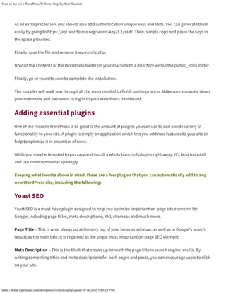 How to Set Up a WordPress Website: Step-by-Step Tutorial
https://www.mprstudio.com/wordpress-website-setup-guide/[6/16/2020 5:46:24 PM]
As an extra precaution, you should also add authentication unique keys and salts. You can generate them
easily by going to https://api.wordpress.org/secret-key/1.1/salt/. Then, simply copy and paste the keys in
the space provided.
Finally, save the file and rename it wp-config.php.
Upload the contents of the WordPress folder on your machine to a directory within the public_html folder.
Finally, go to yoursite.com to complete the installation.
The installer will walk you through all the steps needed to finish up the process. Make sure you write down
your username and password to log in to your WordPress dashboard.
Adding essential plugins
One of the reasons WordPress is so great is the amount of plugins you can use to add a wide variety of
functionality to your site. A plugin is simply an application which lets you add new features to your site or
help to optimize it in a number of ways.
While you may be tempted to go crazy and install a whole bunch of plugins right away, it’s best to install
and use them somewhat sparingly.
Keeping what I wrote above in mind, there are a few plugins that you can automatically add to any
new WordPress site, including the following:
Yoast SEO
Yoast SEO is a must-have plugin designed to help you optimize important on-page site elements for
Google, including page titles, meta descriptions, XML sitemaps and much more.
Page Title – This is what shows up at the very top of your browser window, as well as in Google’s search
results as the main title. It is regarded as the single most important on-page SEO element.
Meta Description – This is the blurb that shows up beneath the page title in search engine results. By
writing compelling titles and meta descriptions for both pages and posts, you can encourage users to click
on your site.
 