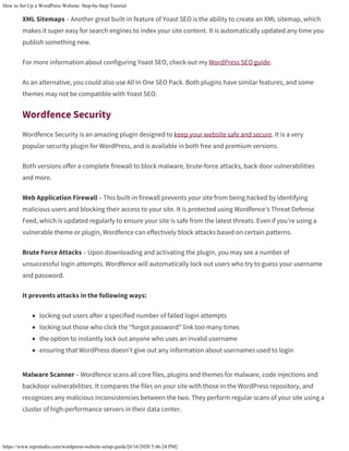 How to Set Up a WordPress Website: Step-by-Step Tutorial
https://www.mprstudio.com/wordpress-website-setup-guide/[6/16/2020 5:46:24 PM]
XML Sitemaps – Another great built-in feature of Yoast SEO is the ability to create an XML sitemap, which
makes it super easy for search engines to index your site content. It is automatically updated any time you
publish something new.
For more information about configuring Yoast SEO, check out my WordPress SEO guide.
As an alternative, you could also use All In One SEO Pack. Both plugins have similar features, and some
themes may not be compatible with Yoast SEO.
Wordfence Security
Wordfence Security is an amazing plugin designed to keep your website safe and secure. It is a very
popular security plugin for WordPress, and is available in both free and premium versions.
Both versions offer a complete firewall to block malware, brute-force attacks, back door vulnerabilities
and more.
Web Application Firewall – This built-in firewall prevents your site from being hacked by identifying
malicious users and blocking their access to your site. It is protected using Wordfence’s Threat Defense
Feed, which is updated regularly to ensure your site is safe from the latest threats. Even if you’re using a
vulnerable theme or plugin, Wordfence can effectively block attacks based on certain patterns.
Brute Force Attacks – Upon downloading and activating the plugin, you may see a number of
unsuccessful login attempts. Wordfence will automatically lock out users who try to guess your username
and password.
It prevents attacks in the following ways:
locking out users after a specified number of failed login attempts
locking out those who click the “forgot password” link too many times
the option to instantly lock out anyone who uses an invalid username
ensuring that WordPress doesn’t give out any information about usernames used to login
Malware Scanner – Wordfence scans all core files, plugins and themes for malware, code injections and
backdoor vulnerabilities. It compares the files on your site with those in the WordPress repository, and
recognizes any malicious inconsistencies between the two. They perform regular scans of your site using a
cluster of high-performance servers in their data center.
 