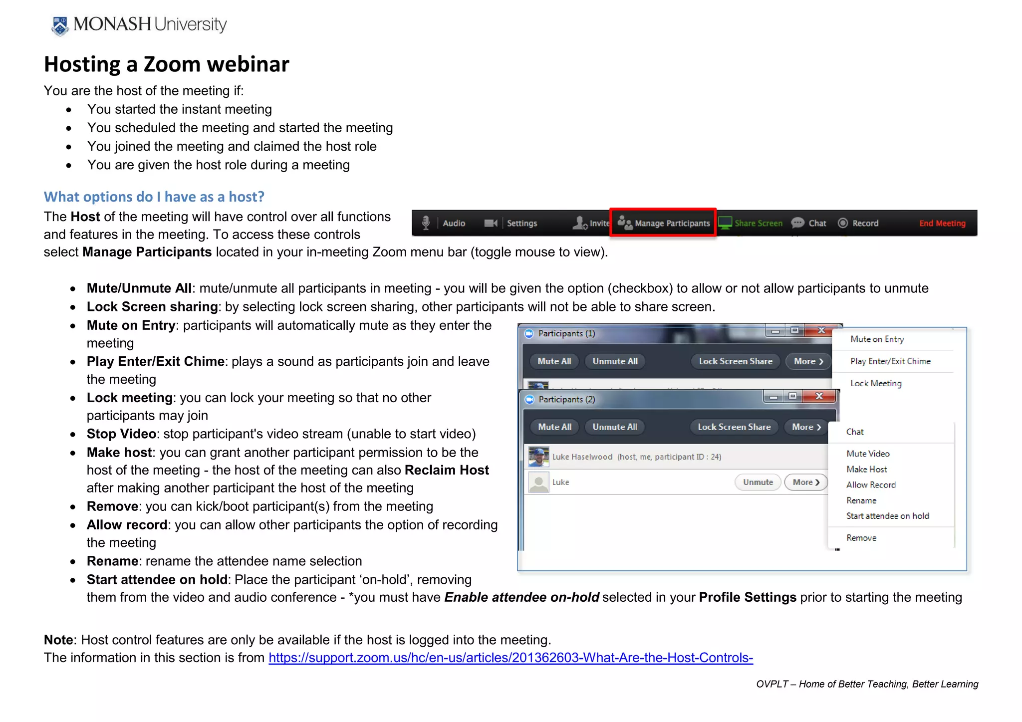 OVPLT – Home of Better Teaching, Better Learning
Hosting a Zoom webinar
You are the host of the meeting if:
 You started the instant meeting
 You scheduled the meeting and started the meeting
 You joined the meeting and claimed the host role
 You are given the host role during a meeting
What options do I have as a host?
The Host of the meeting will have control over all functions
and features in the meeting. To access these controls
select Manage Participants located in your in-meeting Zoom menu bar (toggle mouse to view).
 Mute/Unmute All: mute/unmute all participants in meeting - you will be given the option (checkbox) to allow or not allow participants to unmute
 Lock Screen sharing: by selecting lock screen sharing, other participants will not be able to share screen.
 Mute on Entry: participants will automatically mute as they enter the
meeting
 Play Enter/Exit Chime: plays a sound as participants join and leave
the meeting
 Lock meeting: you can lock your meeting so that no other
participants may join
 Stop Video: stop participant's video stream (unable to start video)
 Make host: you can grant another participant permission to be the
host of the meeting - the host of the meeting can also Reclaim Host
after making another participant the host of the meeting
 Remove: you can kick/boot participant(s) from the meeting
 Allow record: you can allow other participants the option of recording
the meeting
 Rename: rename the attendee name selection
 Start attendee on hold: Place the participant ‘on-hold’, removing
them from the video and audio conference - *you must have Enable attendee on-hold selected in your Profile Settings prior to starting the meeting
Note: Host control features are only be available if the host is logged into the meeting.
The information in this section is from https://support.zoom.us/hc/en-us/articles/201362603-What-Are-the-Host-Controls-
 