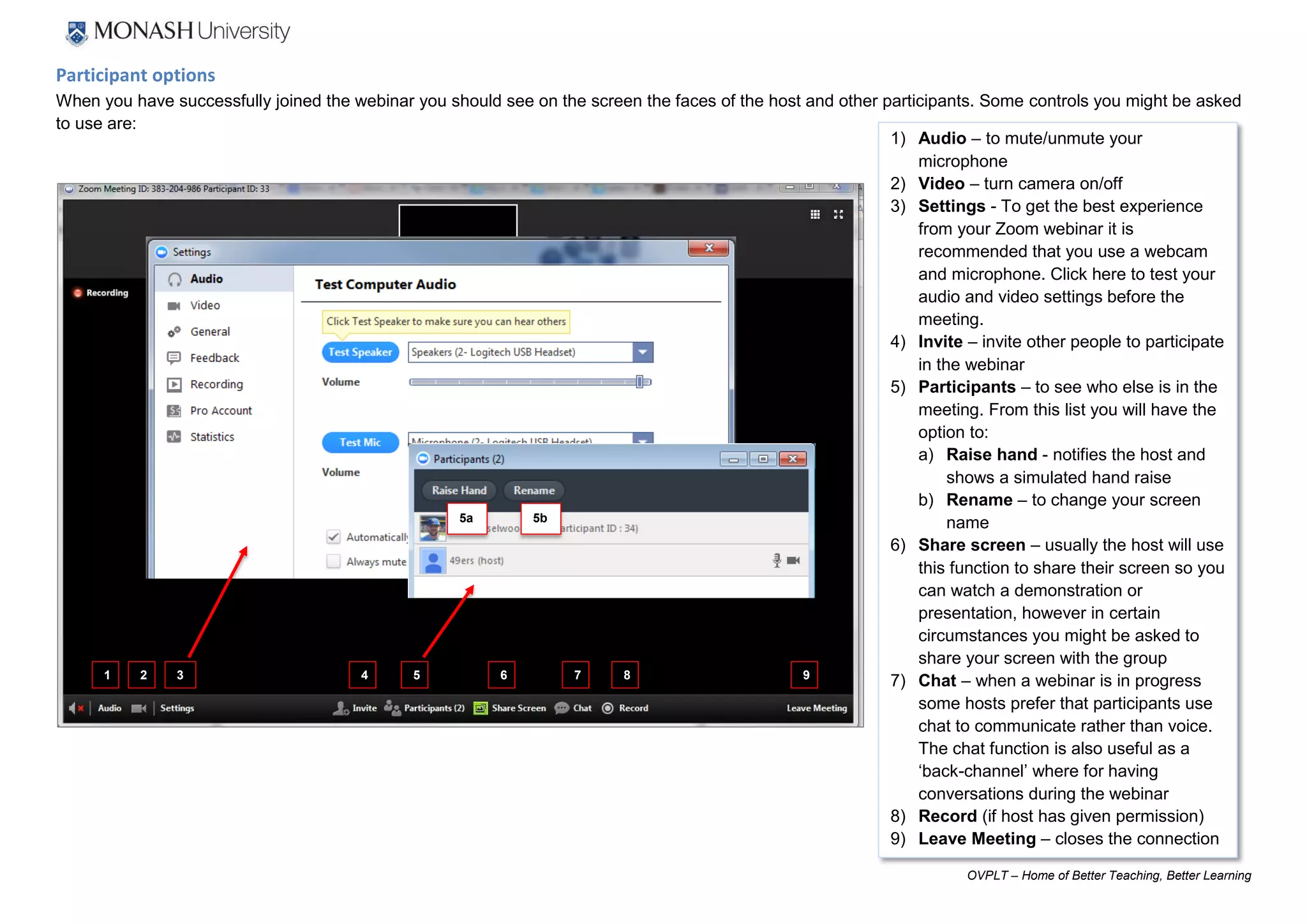 OVPLT – Home of Better Teaching, Better Learning
1) Audio – to mute/unmute your
microphone
2) Video – turn camera on/off
3) Settings - To get the best experience
from your Zoom webinar it is
recommended that you use a webcam
and microphone. Click here to test your
audio and video settings before the
meeting.
4) Invite – invite other people to participate
in the webinar
5) Participants – to see who else is in the
meeting. From this list you will have the
option to:
a) Raise hand - notifies the host and
shows a simulated hand raise
b) Rename – to change your screen
name
6) Share screen – usually the host will use
this function to share their screen so you
can watch a demonstration or
presentation, however in certain
circumstances you might be asked to
share your screen with the group
7) Chat – when a webinar is in progress
some hosts prefer that participants use
chat to communicate rather than voice.
The chat function is also useful as a
‘back-channel’ where for having
conversations during the webinar
8) Record (if host has given permission)
9) Leave Meeting – closes the connection
Participant options
When you have successfully joined the webinar you should see on the screen the faces of the host and other participants. Some controls you might be asked
to use are:
5a 5b
2 3 4 5 6 7 81 9
 