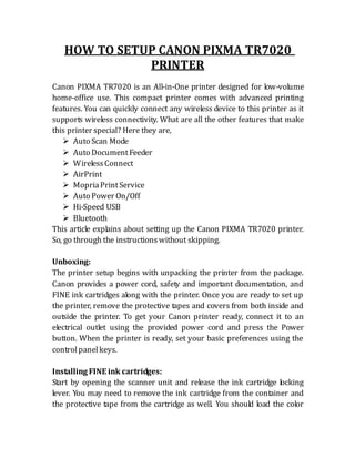 HOW TO SETUP CANON PIXMA TR7020
PRINTER
Canon PIXMA TR7020 is an All-in-One printer designed for low-volume
home-office use. This compact printer comes with advanced printing
features. You can quickly connect any wireless device to this printer as it
supports wireless connectivity. What are all the other features that make
this printer special? Here they are,
 Auto Scan Mode
 Auto DocumentFeeder
 WirelessConnect
 AirPrint
 MopriaPrintService
 Auto Power On/Off
 Hi-Speed USB
 Bluetooth
This article explains about setting up the Canon PIXMA TR7020 printer.
So, go through the instructionswithout skipping.
Unboxing:
The printer setup begins with unpacking the printer from the package.
Canon provides a power cord, safety and important documentation, and
FINE ink cartridges along with the printer. Once you are ready to set up
the printer, remove the protective tapes and covers from both inside and
outside the printer. To get your Canon printer ready, connect it to an
electrical outlet using the provided power cord and press the Power
button. When the printer is ready, set your basic preferences using the
controlpanelkeys.
Installing FINE ink cartridges:
Start by opening the scanner unit and release the ink cartridge locking
lever. You may need to remove the ink cartridge from the container and
the protective tape from the cartridge as well. You should load the color
 