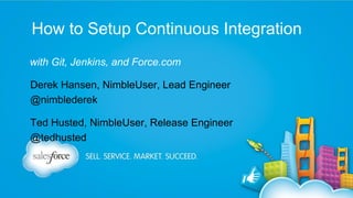 How to Setup Continuous Integration
with Git, Jenkins, and Force.com
Derek Hansen, NimbleUser, Lead Engineer
@nimblederek
Ted Husted, NimbleUser, Release Engineer
@tedhusted

 