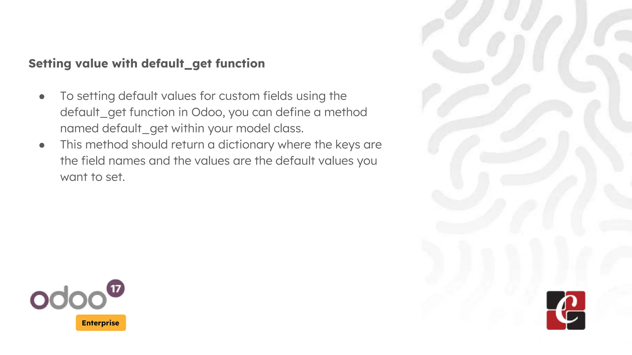 Enterprise
Setting value with default_get function
● To setting default values for custom fields using the
default_get function in Odoo, you can define a method
named default_get within your model class.
● This method should return a dictionary where the keys are
the field names and the values are the default values you
want to set.
 