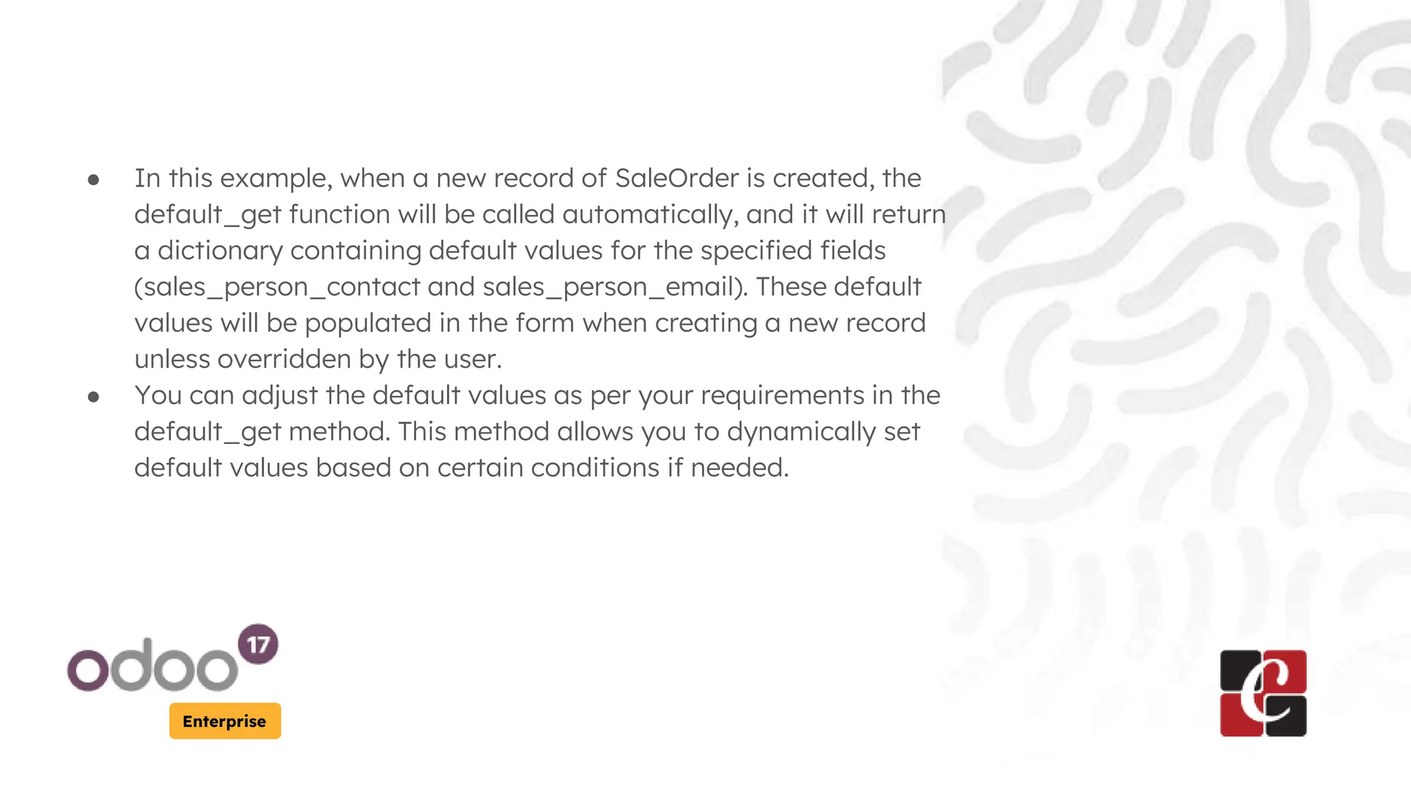 Enterprise
● In this example, when a new record of SaleOrder is created, the
default_get function will be called automatically, and it will return
a dictionary containing default values for the specified fields
(sales_person_contact and sales_person_email). These default
values will be populated in the form when creating a new record
unless overridden by the user.
● You can adjust the default values as per your requirements in the
default_get method. This method allows you to dynamically set
default values based on certain conditions if needed.
 