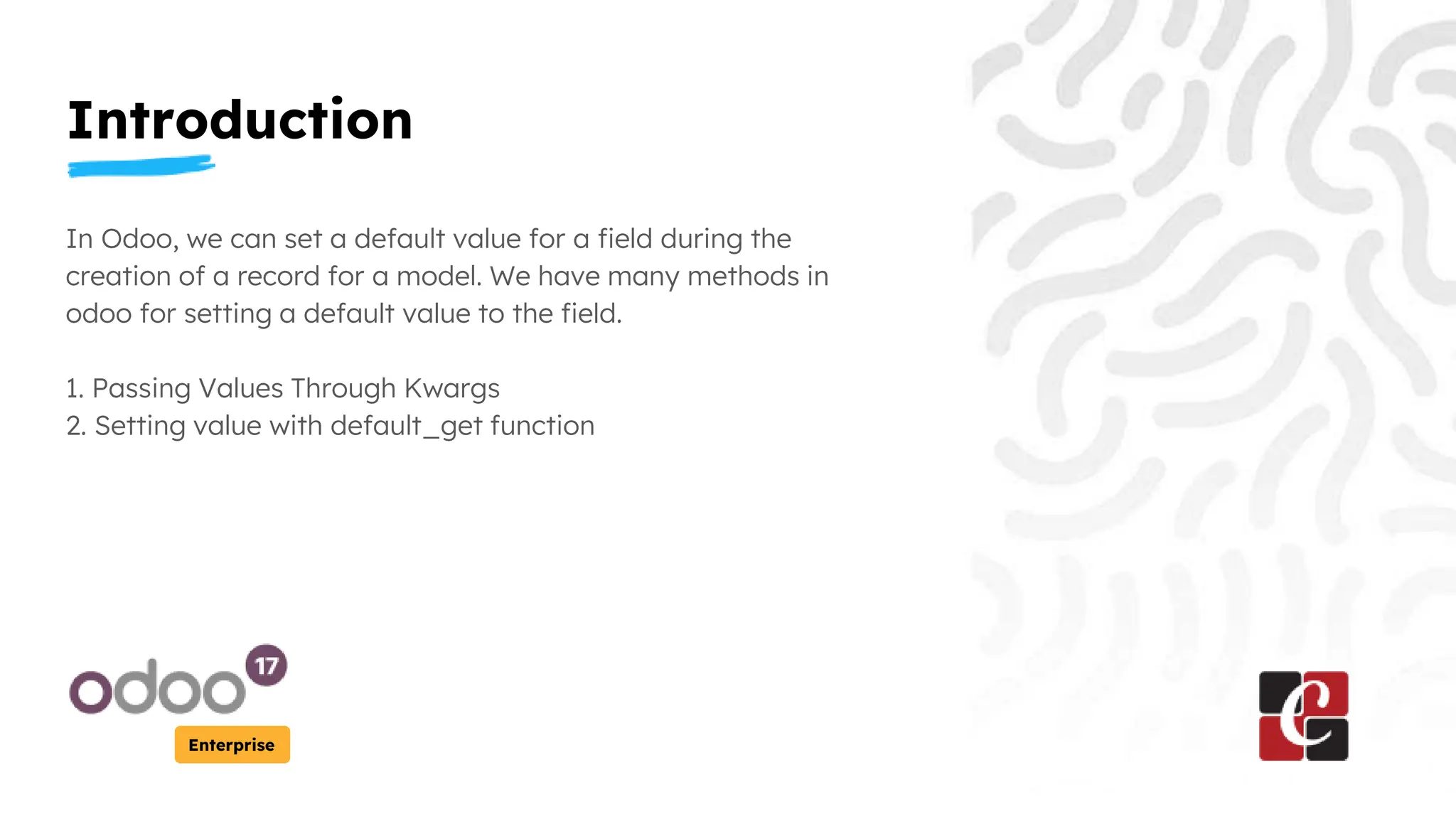 Introduction
Enterprise
In Odoo, we can set a default value for a field during the
creation of a record for a model. We have many methods in
odoo for setting a default value to the field.
1. Passing Values Through Kwargs
2. Setting value with default_get function
 