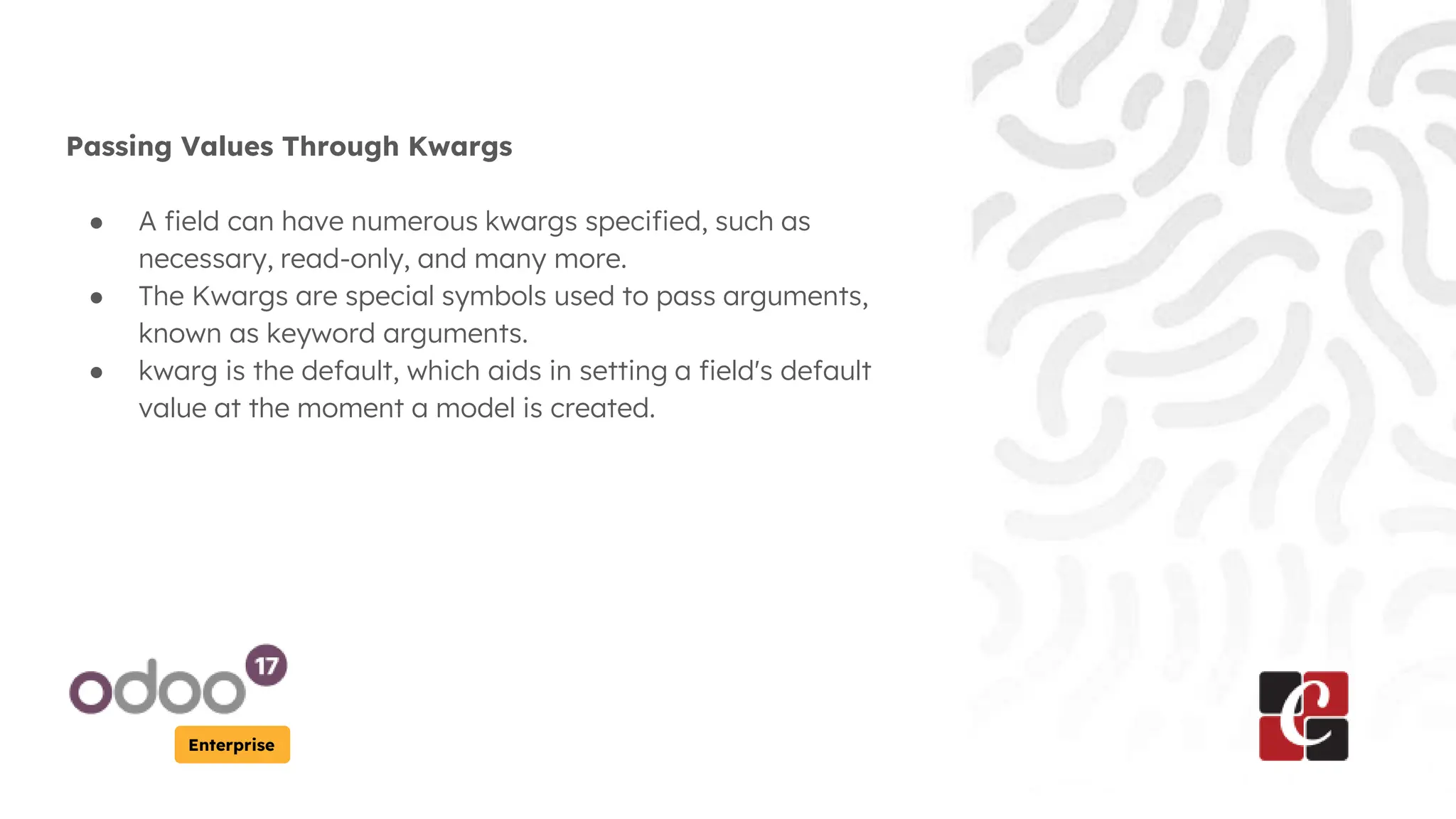 Enterprise
Passing Values Through Kwargs
● A field can have numerous kwargs specified, such as
necessary, read-only, and many more.
● The Kwargs are special symbols used to pass arguments,
known as keyword arguments.
● kwarg is the default, which aids in setting a field's default
value at the moment a model is created.
 