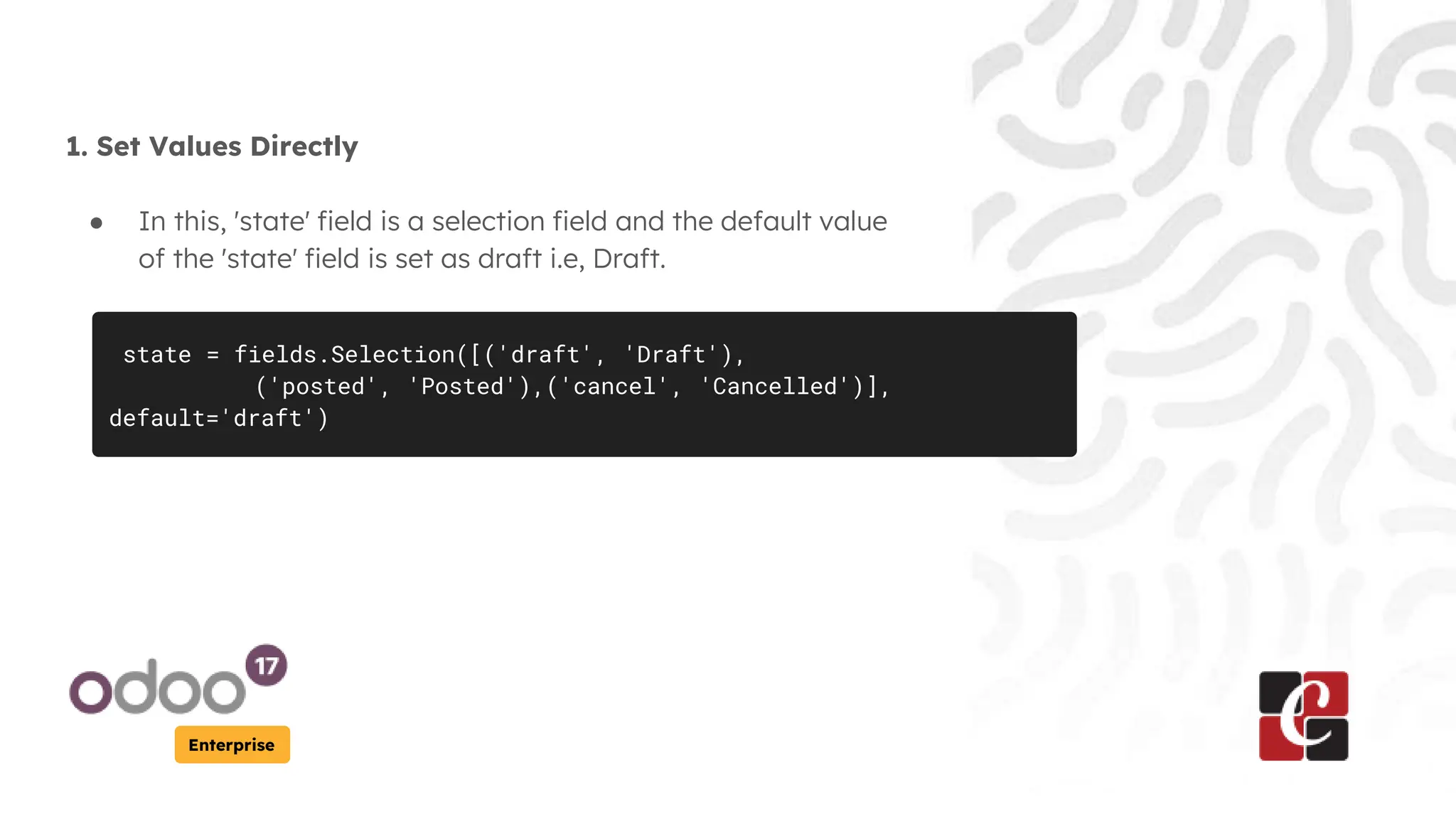 Enterprise
1. Set Values Directly
● In this, 'state' field is a selection field and the default value
of the 'state' field is set as draft i.e, Draft.
state = fields.Selection([('draft', 'Draft'),
('posted', 'Posted'),('cancel', 'Cancelled')],
default='draft')
 