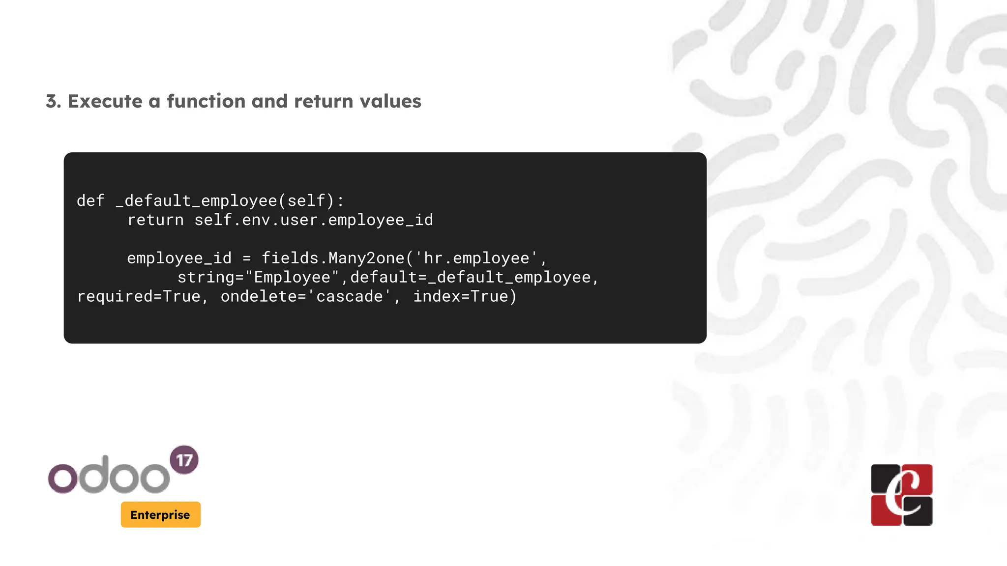 Enterprise
3. Execute a function and return values
def _default_employee(self):
return self.env.user.employee_id
employee_id = fields.Many2one('hr.employee',
string="Employee",default=_default_employee,
required=True, ondelete='cascade', index=True)
 
