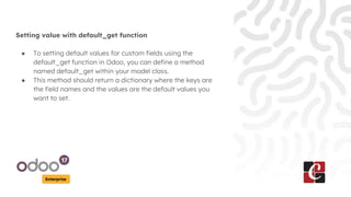 Enterprise
Setting value with default_get function
● To setting default values for custom fields using the
default_get function in Odoo, you can define a method
named default_get within your model class.
● This method should return a dictionary where the keys are
the field names and the values are the default values you
want to set.
 