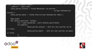 Enterprise
class SaleOrder(models.Model):
_inherit = 'sale.order'
sales_person_contact = fields.Many2one('res.partner',
string="Salesperson
Contact")
sales_person_email = fields.Char(string="Salesperson Email")
@api.model
def default_get(self, fields):
res = super(SaleOrder, self).default_get(fields)
res.update({
'sales_person_contact': self.env.user.partner_id.id
or False,
'sales_person_email' : self.env.user.partner_id.email
or False
})
return res
 