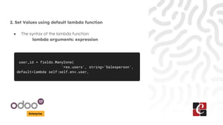 Enterprise
2. Set Values using default lambda function
● The syntax of the lambda function:
lambda arguments: expression
user_id = fields.Many2one(
'res.users', string='Salesperson',
default=lambda self:self.env.user,
 
