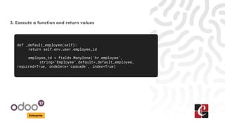 Enterprise
3. Execute a function and return values
def _default_employee(self):
return self.env.user.employee_id
employee_id = fields.Many2one('hr.employee',
string="Employee",default=_default_employee,
required=True, ondelete='cascade', index=True)
 