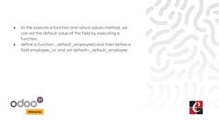 Enterprise
● In the execute a function and return values method, we
can set the default value of the field by executing a
function.
● define a function _default_employee() and then define a
field employee_id and set default=_default_employee.
 