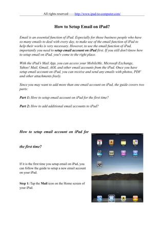 All rights reserved——http://www.ipad-to-computer.com/


                           How to Setup Email on iPad?

Email is an essential function of iPad. Especially for those business people who have
so many emails to deal with every day, to make use of the email function of iPad to
help their works is very necessary. However, to use the email function of iPad,
importantly you need to setup email account on iPad first. If you still don't know how
to setup email on iPad, you'v come to the right place.

With the iPad’s Mail App, you can access your MobileMe, Microsoft Exchange,
Yahoo! Mail, Gmail, AOL and other email accounts from the iPad. Once you have
setup email account on iPad, you can receive and send any emails with photos, PDF
and other attachments freely.

Since you may want to add more than one email account on iPad, the guide covers two
parts:

Part 1: How to setup email account on iPad for the first time?

Part 2: How to add additional email accounts to iPad?




How to setup email account on iPad for


the first time?



If it is the first time you setup email on iPad, you
can follow the guide to setup a new email account
on your iPad.


Step 1: Tap the Mail icon on the Home screen of
your iPad.
 