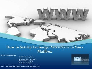 How to Set Up Exchange ActiveSync to Your
Mailbox
This Presentation By
MailEnable Pty Ltd
59 Murrumbeena Road
Murrumbeena, 3163
Victoria, Australia
Visit: www.mailenable.com Call Us On: +613 9569 0772

 