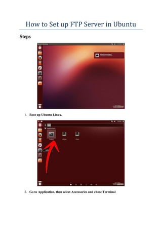 How to Set up FTP Server in Ubuntu 
Steps 
1. Boot up Ubuntu Linux. 
2. Go to Application, then select Accessories and chose Terminal 
 