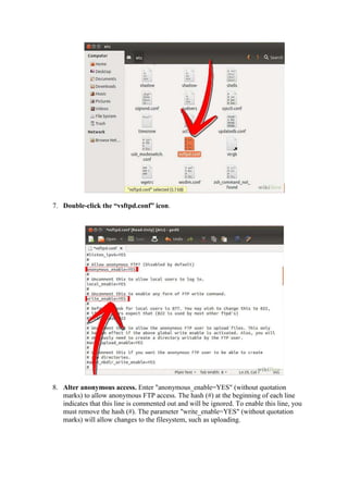 7. Double-click the “vsftpd.conf” icon. 
8. Alter anonymous access. Enter "anonymous_enable=YES" (without quotation 
marks) to allow anonymous FTP access. The hash (#) at the beginning of each line 
indicates that this line is commented out and will be ignored. To enable this line, you 
must remove the hash (#). The parameter "write_enable=YES" (without quotation 
marks) will allow changes to the filesystem, such as uploading. 
 