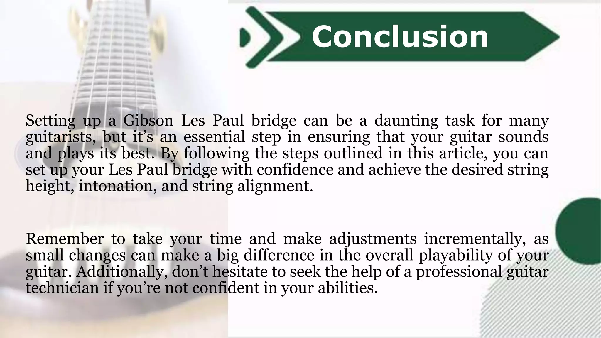 Setting up a Gibson Les Paul bridge can be a daunting task for many
guitarists, but it’s an essential step in ensuring that your guitar sounds
and plays its best. By following the steps outlined in this article, you can
set up your Les Paul bridge with confidence and achieve the desired string
height, intonation, and string alignment.
Remember to take your time and make adjustments incrementally, as
small changes can make a big difference in the overall playability of your
guitar. Additionally, don’t hesitate to seek the help of a professional guitar
technician if you’re not confident in your abilities.
Conclusion
 