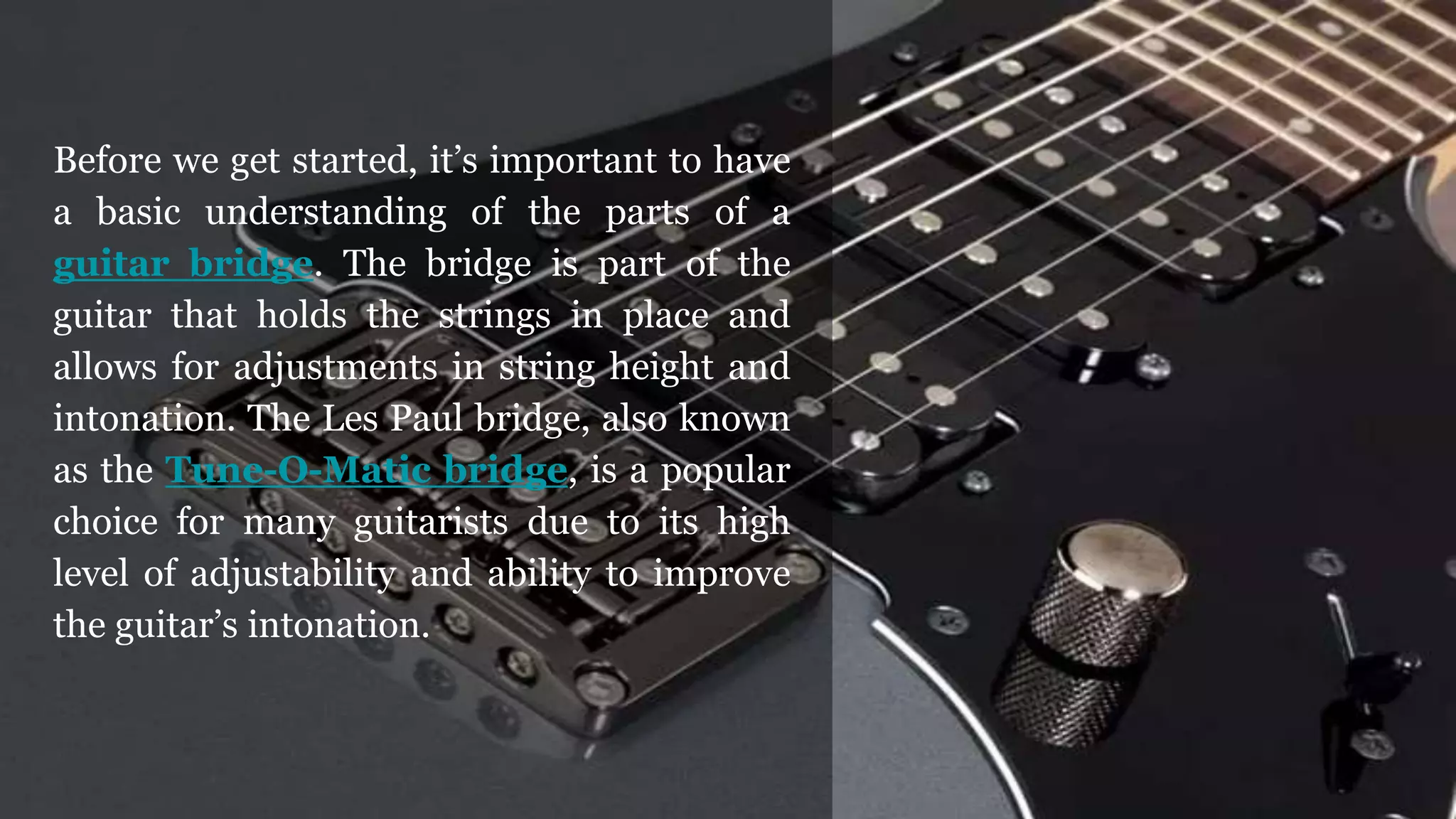 Before we get started, it’s important to have
a basic understanding of the parts of a
guitar bridge. The bridge is part of the
guitar that holds the strings in place and
allows for adjustments in string height and
intonation. The Les Paul bridge, also known
as the Tune-O-Matic bridge, is a popular
choice for many guitarists due to its high
level of adjustability and ability to improve
the guitar’s intonation.
 