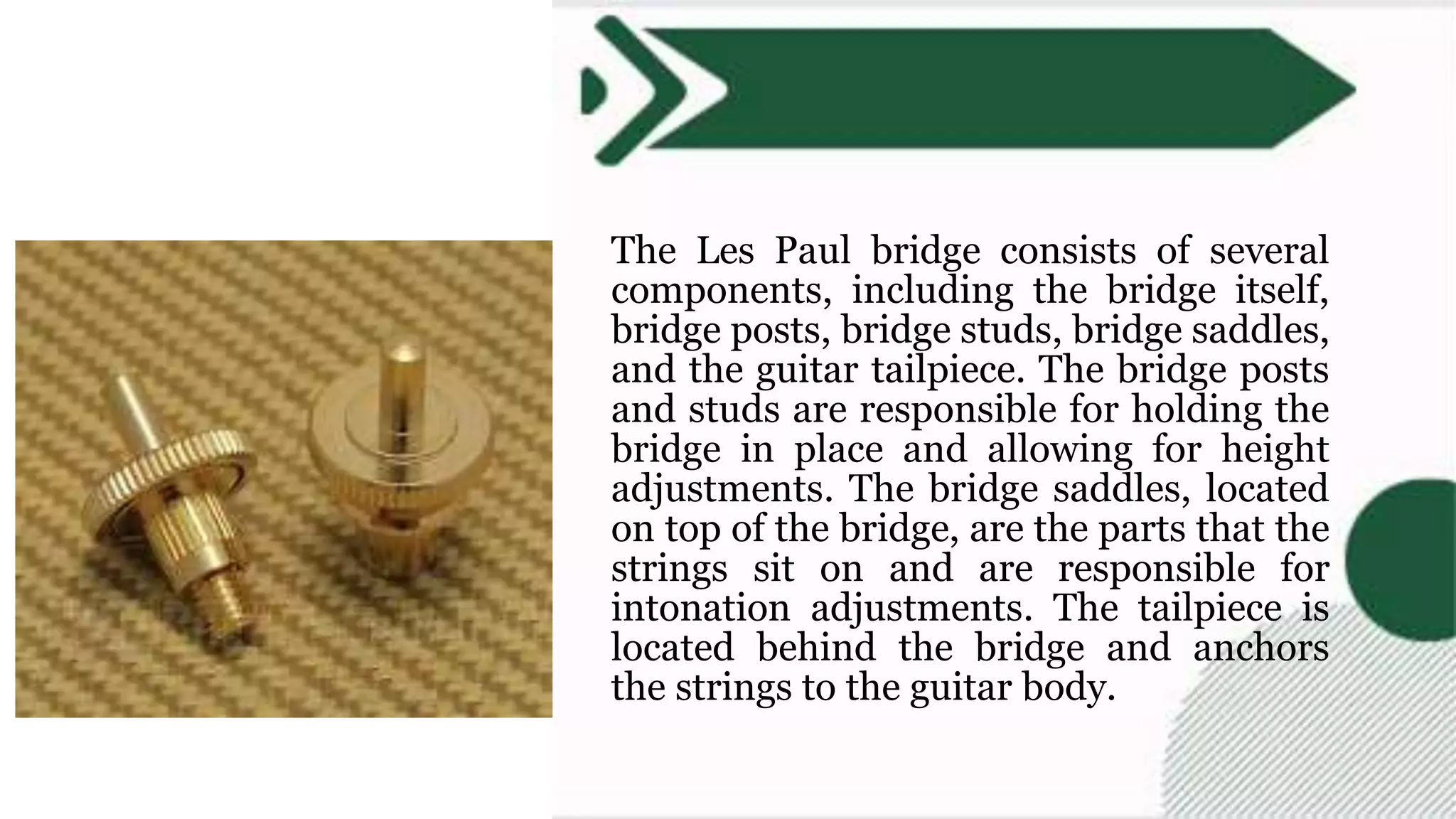 The Les Paul bridge consists of several
components, including the bridge itself,
bridge posts, bridge studs, bridge saddles,
and the guitar tailpiece. The bridge posts
and studs are responsible for holding the
bridge in place and allowing for height
adjustments. The bridge saddles, located
on top of the bridge, are the parts that the
strings sit on and are responsible for
intonation adjustments. The tailpiece is
located behind the bridge and anchors
the strings to the guitar body.
 