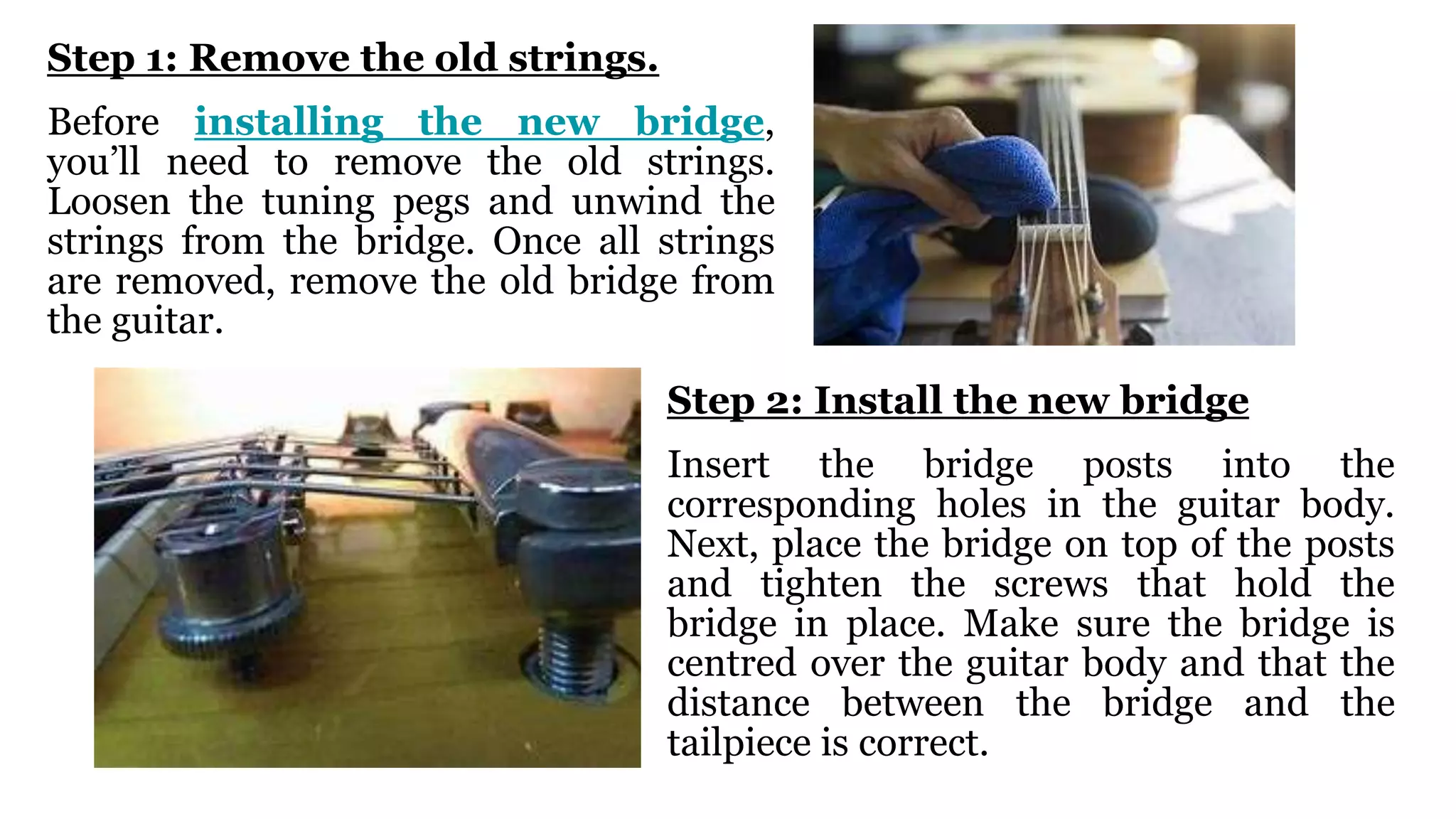 Step 1: Remove the old strings.
Before installing the new bridge,
you’ll need to remove the old strings.
Loosen the tuning pegs and unwind the
strings from the bridge. Once all strings
are removed, remove the old bridge from
the guitar.
Step 2: Install the new bridge
Insert the bridge posts into the
corresponding holes in the guitar body.
Next, place the bridge on top of the posts
and tighten the screws that hold the
bridge in place. Make sure the bridge is
centred over the guitar body and that the
distance between the bridge and the
tailpiece is correct.
 