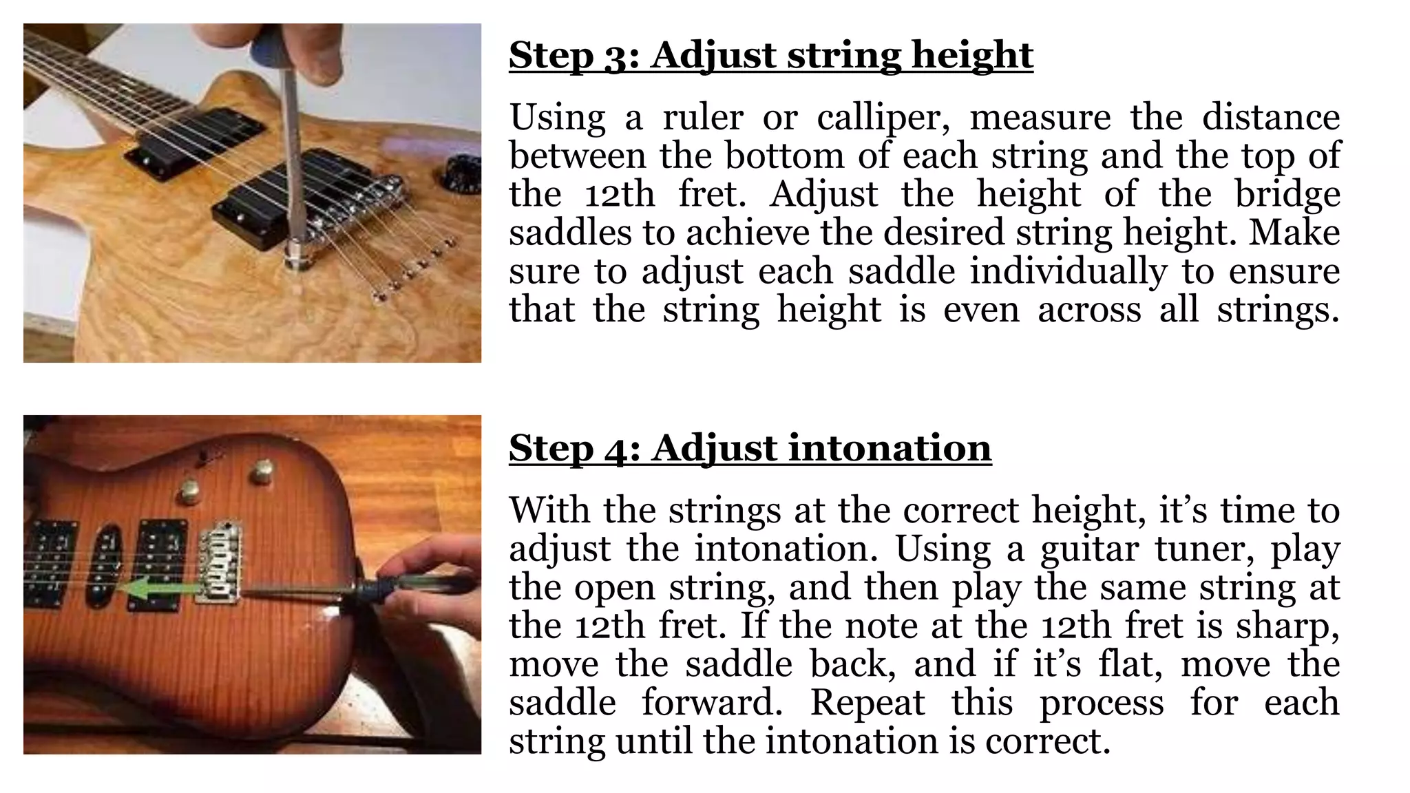 Step 3: Adjust string height
Using a ruler or calliper, measure the distance
between the bottom of each string and the top of
the 12th fret. Adjust the height of the bridge
saddles to achieve the desired string height. Make
sure to adjust each saddle individually to ensure
that the string height is even across all strings.
Step 4: Adjust intonation
With the strings at the correct height, it’s time to
adjust the intonation. Using a guitar tuner, play
the open string, and then play the same string at
the 12th fret. If the note at the 12th fret is sharp,
move the saddle back, and if it’s flat, move the
saddle forward. Repeat this process for each
string until the intonation is correct.
 