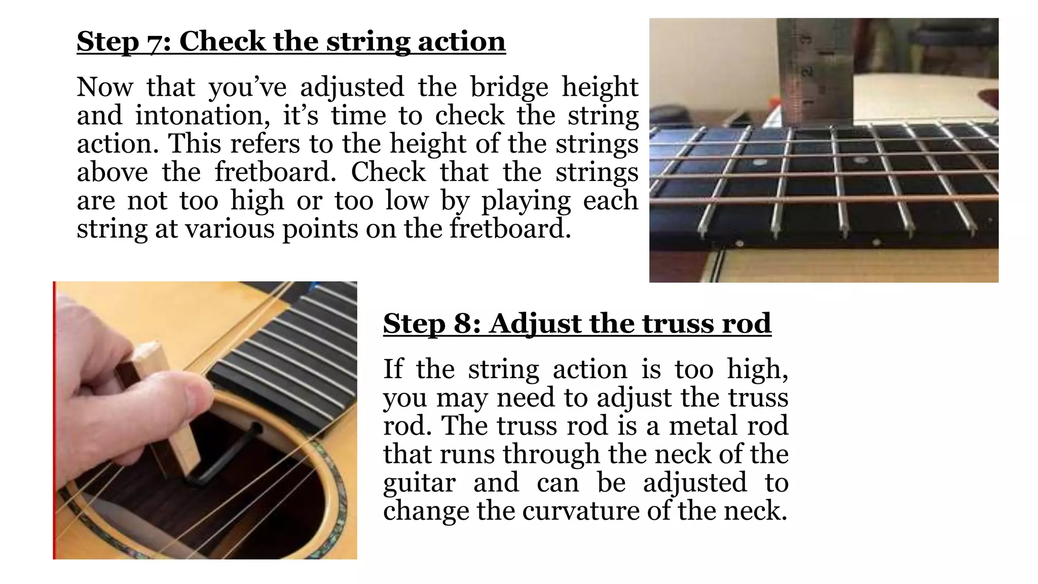 Step 7: Check the string action
Now that you’ve adjusted the bridge height
and intonation, it’s time to check the string
action. This refers to the height of the strings
above the fretboard. Check that the strings
are not too high or too low by playing each
string at various points on the fretboard.
Step 8: Adjust the truss rod
If the string action is too high,
you may need to adjust the truss
rod. The truss rod is a metal rod
that runs through the neck of the
guitar and can be adjusted to
change the curvature of the neck.
 