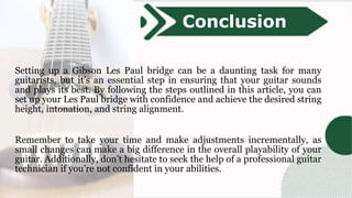 Setting up a Gibson Les Paul bridge can be a daunting task for many
guitarists, but it’s an essential step in ensuring that your guitar sounds
and plays its best. By following the steps outlined in this article, you can
set up your Les Paul bridge with confidence and achieve the desired string
height, intonation, and string alignment.
Remember to take your time and make adjustments incrementally, as
small changes can make a big difference in the overall playability of your
guitar. Additionally, don’t hesitate to seek the help of a professional guitar
technician if you’re not confident in your abilities.
Conclusion
 