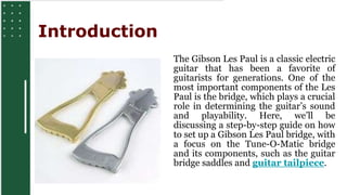 INTRODUCTION
The Gibson Les Paul is a classic electric
guitar that has been a favorite of
guitarists for generations. One of the
most important components of the Les
Paul is the bridge, which plays a crucial
role in determining the guitar’s sound
and playability. Here, we’ll be
discussing a step-by-step guide on how
to set up a Gibson Les Paul bridge, with
a focus on the Tune-O-Matic bridge
and its components, such as the guitar
bridge saddles and guitar tailpiece.
Introduction
 