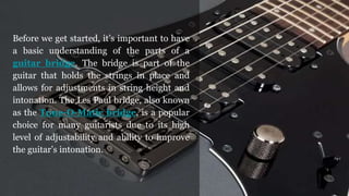 Before we get started, it’s important to have
a basic understanding of the parts of a
guitar bridge. The bridge is part of the
guitar that holds the strings in place and
allows for adjustments in string height and
intonation. The Les Paul bridge, also known
as the Tune-O-Matic bridge, is a popular
choice for many guitarists due to its high
level of adjustability and ability to improve
the guitar’s intonation.
 
