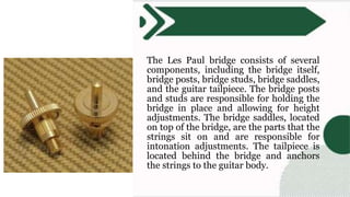 The Les Paul bridge consists of several
components, including the bridge itself,
bridge posts, bridge studs, bridge saddles,
and the guitar tailpiece. The bridge posts
and studs are responsible for holding the
bridge in place and allowing for height
adjustments. The bridge saddles, located
on top of the bridge, are the parts that the
strings sit on and are responsible for
intonation adjustments. The tailpiece is
located behind the bridge and anchors
the strings to the guitar body.
 