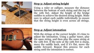 Step 3: Adjust string height
Using a ruler or calliper, measure the distance
between the bottom of each string and the top of
the 12th fret. Adjust the height of the bridge
saddles to achieve the desired string height. Make
sure to adjust each saddle individually to ensure
that the string height is even across all strings.
Step 4: Adjust intonation
With the strings at the correct height, it’s time to
adjust the intonation. Using a guitar tuner, play
the open string, and then play the same string at
the 12th fret. If the note at the 12th fret is sharp,
move the saddle back, and if it’s flat, move the
saddle forward. Repeat this process for each
string until the intonation is correct.
 