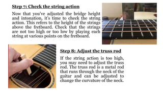 Step 7: Check the string action
Now that you’ve adjusted the bridge height
and intonation, it’s time to check the string
action. This refers to the height of the strings
above the fretboard. Check that the strings
are not too high or too low by playing each
string at various points on the fretboard.
Step 8: Adjust the truss rod
If the string action is too high,
you may need to adjust the truss
rod. The truss rod is a metal rod
that runs through the neck of the
guitar and can be adjusted to
change the curvature of the neck.
 