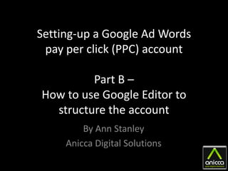 Setting-up a Google Ad Words
 pay per click (PPC) account

         Part B –
How to use Google Editor to
  structure the account
         By Ann Stanley
     Anicca Digital Solutions
 