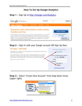 HOW TO SET UP GOOGLE ANALYTICS 
 
                         How To Set Up Google Analytics

Step 1 – Sign Up at http://Google.com/Analytics




Step 2 – Sign In with your Google account OR Sign Up Now




Step 3 – Select “Create New Account” from drop down menu
(upper right)




http://BlogCreationWorkshop.com                            1
 