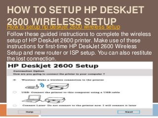 HOW TO SETUP HP DESKJET
2600 WIRELESS SETUPHow to setup hp deskjet 2600 wireless setup
Follow these guided instructions to complete the wireless
setup of HP DeskJet 2600 printer. Make use of these
instructions for first-time HP DeskJet 2600 Wireless
Setup and new router or ISP setup. You can also restitute
the lost connection.
 