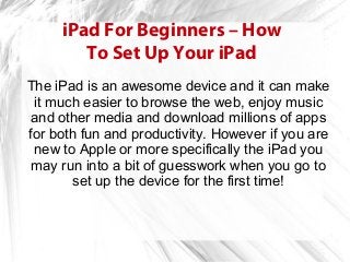 iPad For Beginners – How
        To Set Up Your iPad
The iPad is an awesome device and it can make
 it much easier to browse the web, enjoy music
 and other media and download millions of apps
for both fun and productivity. However if you are
 new to Apple or more specifically the iPad you
 may run into a bit of guesswork when you go to
        set up the device for the first time!
 