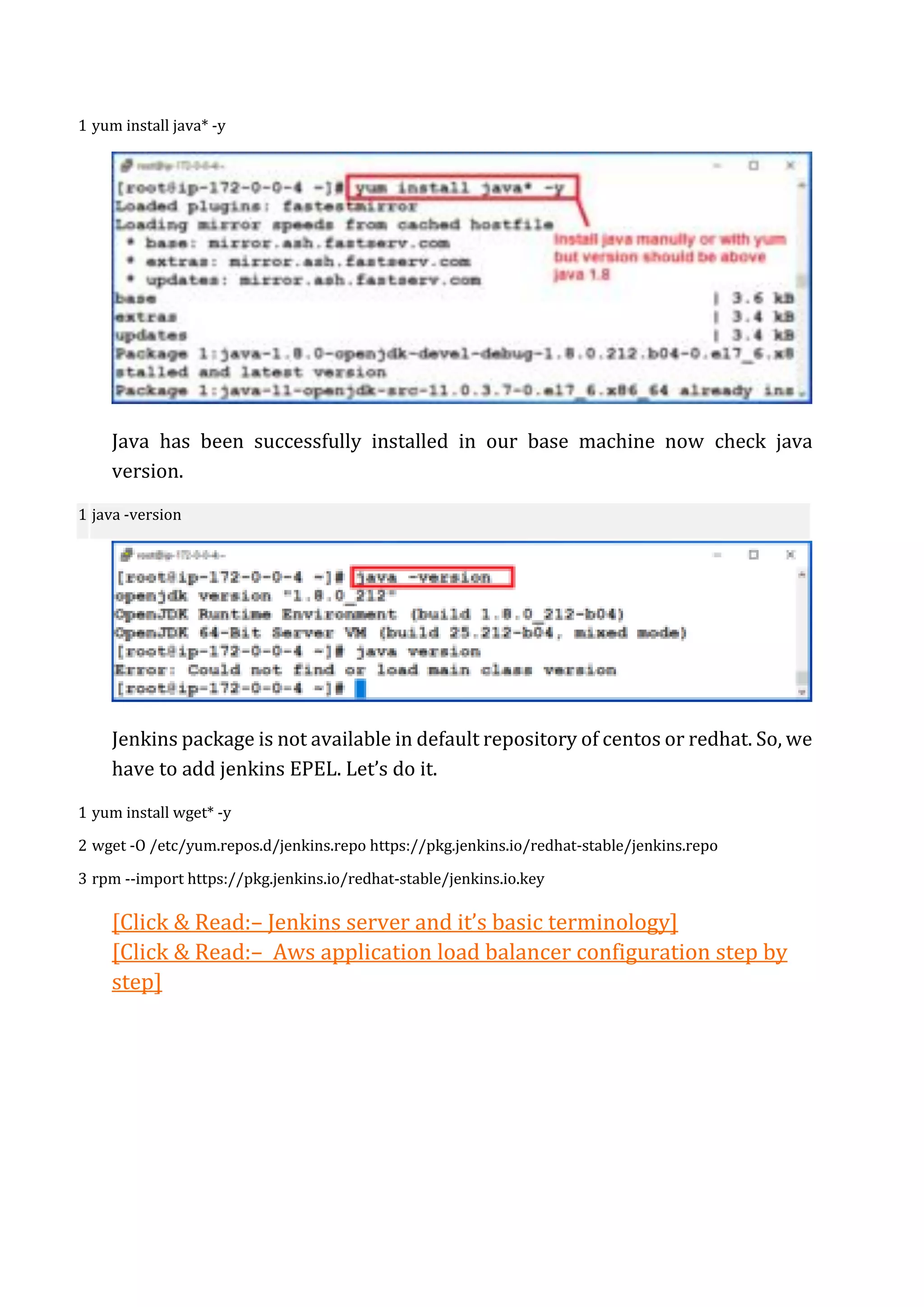 1 yum install java* -y
Java has been successfully installed in our base machine now check java
version.
1 java -version
Jenkins package is not available in default repository of centos or redhat. So, we
have to add jenkins EPEL. Let’s do it.
1
2
3
yum install wget* -y
wget -O /etc/yum.repos.d/jenkins.repo https://pkg.jenkins.io/redhat-stable/jenkins.repo
rpm --import https://pkg.jenkins.io/redhat-stable/jenkins.io.key
[Click & Read:– Jenkins server and it’s basic terminology]
[Click & Read:– Aws application load balancer configuration step by
step]
 