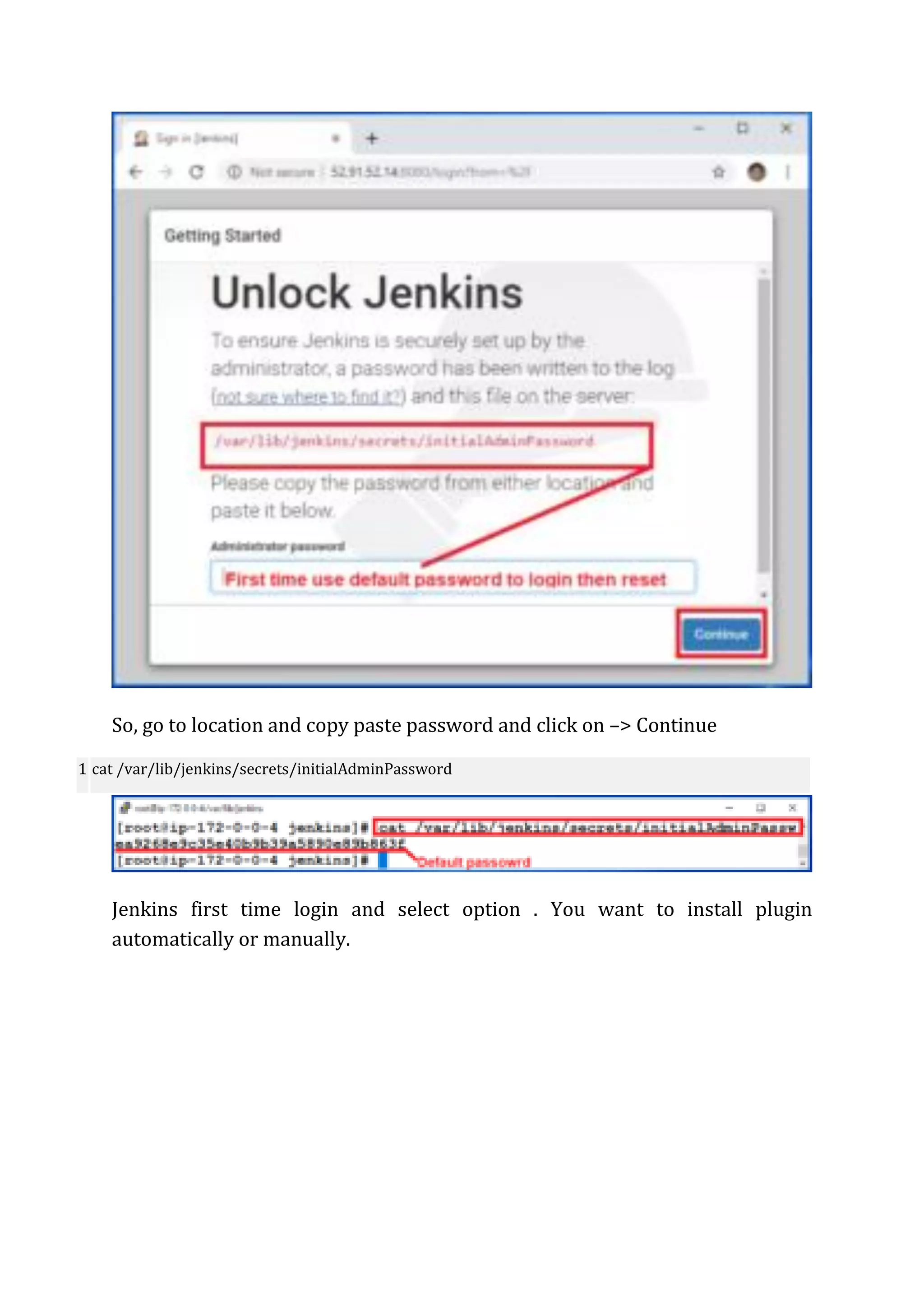 So, go to location and copy paste password and click on –> Continue
1 cat /var/lib/jenkins/secrets/initialAdminPassword
Jenkins first time login and select option . You want to install plugin
automatically or manually.
 