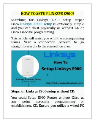 HOW TO SETUP LINKSYS E900?
Searching for Linksys E900 setup steps?
Cisco Linksys E900 setup is extremely simple
and you can do it physically or without CD or
Cisco associate programming.
This article will assist you with the accompanying
issues. Visit a connection beneath to go
straightforwardly to the connection area.
Steps for Linksys E900 setup without CD:
You could Setup E900 Router without Cisco at
any point associate programming or
establishment CD. Ensure you utilize a wired PC
 