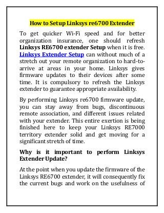 How to Setup Linksys re6700 Extender
To get quicker Wi-Fi speed and for better
organization insurance, one should refresh
Linksys RE6700 extender Setup when it is free.
Linksys Extender Setup can without much of a
stretch out your remote organization to hard-to-
arrive at areas in your home. Linksys gives
firmware updates to their devices after some
time. It is compulsory to refresh the Linksys
extender to guarantee appropriate availability.
By performing Linksys re6700 firmware update,
you can stay away from bugs, discontinuous
remote association, and different issues related
with your extender. This entire exertion is being
finished here to keep your Linksys RE7000
territory extender solid and get moving for a
significant stretch of time.
Why is it important to perform Linksys
Extender Update?
At the point when you update the firmware of the
Linksys RE6700 extender, it will consequently fix
the current bugs and work on the usefulness of
 