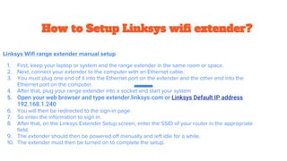 How to Setup Linksys wifi extender?
Linksys Wifi range extender manual setup
1. First, keep your laptop or system and the range extender in the same room or space.
2. Next, connect your extender to the computer with an Ethernet cable.
3. You must plug one end of it into the Ethernet port on the extender and the other end into the
Ethernet port on the computer.
4. After that, plug your range extender into a socket and start your system
5. Open your web browser and type extender.linksys.com or Linksys Default IP address
192.168.1.240
6. You will then be redirected to the sign-in page.
7. So enter the information to sign in.
8. After that, on the Linksys Extender Setup screen, enter the SSID of your router in the appropriate
field.
9. The extender should then be powered off manually and left idle for a while.
10. The extender must then be turned on to complete the setup.
 